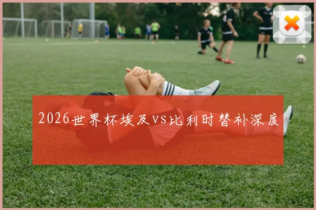 2026世界杯埃及vs比利时替补深度