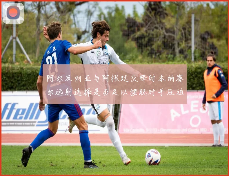 阿尔及利亚与阿根廷交锋时本纳赛尔远射选择是否足以摆脱对手压迫
