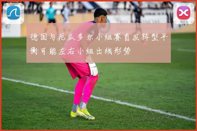 德国与厄瓜多尔小组赛首发阵型平衡可能左右小组出线形势