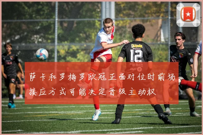萨卡和罗梅罗欧冠正面对位时前场接应方式可能决定晋级主动权