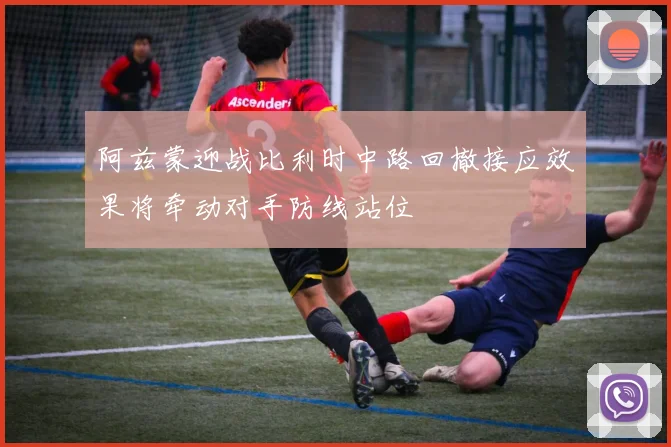 阿兹蒙迎战比利时中路回撤接应效果将牵动对手防线站位