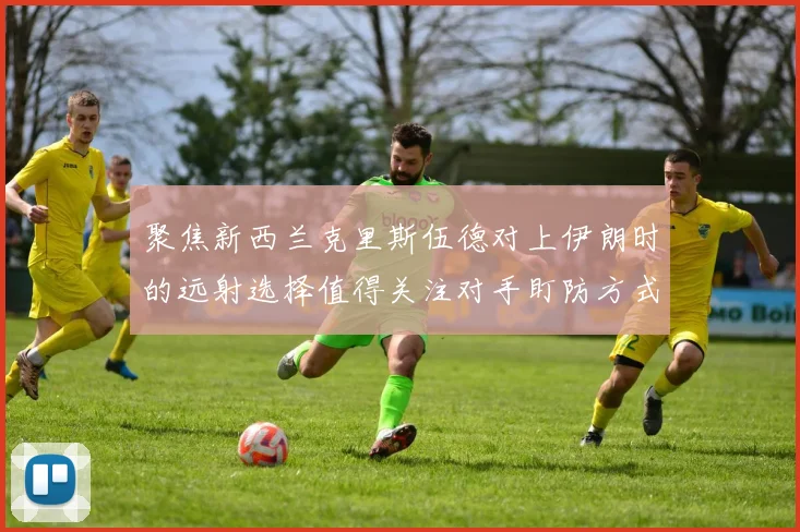 聚焦新西兰克里斯伍德对上伊朗时的远射选择值得关注对手盯防方式