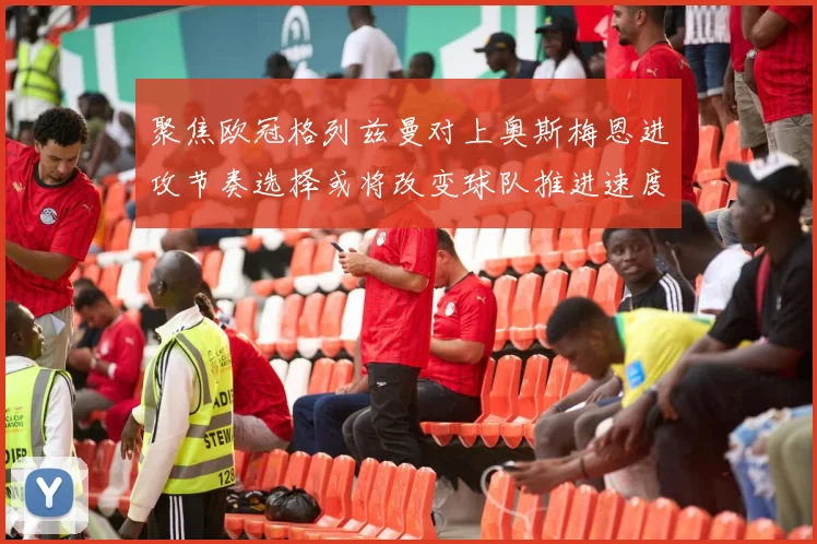 聚焦欧冠格列兹曼对上奥斯梅恩进攻节奏选择或将改变球队推进速度
