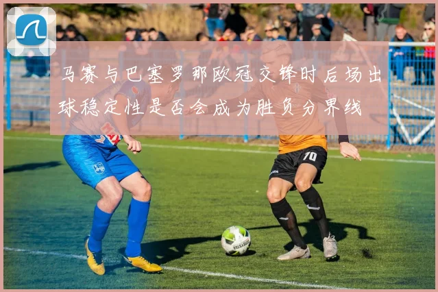 马赛与巴塞罗那欧冠交锋时后场出球稳定性是否会成为胜负分界线