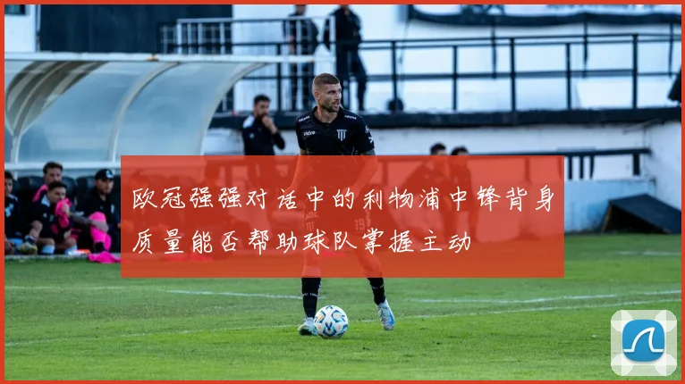 欧冠强强对话中的利物浦中锋背身质量能否帮助球队掌握主动