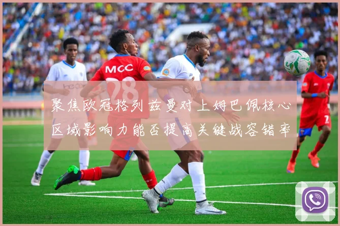 聚焦欧冠格列兹曼对上姆巴佩核心区域影响力能否提高关键战容错率