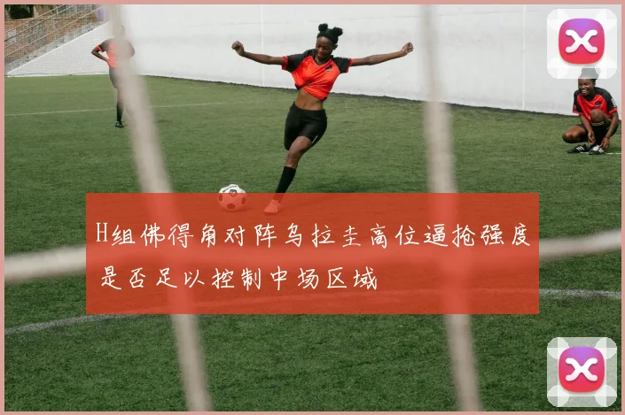 H组佛得角对阵乌拉圭高位逼抢强度是否足以控制中场区域