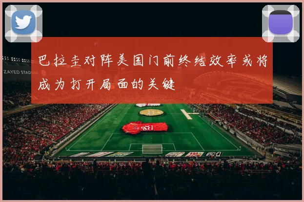 巴拉圭对阵美国门前终结效率或将成为打开局面的关键